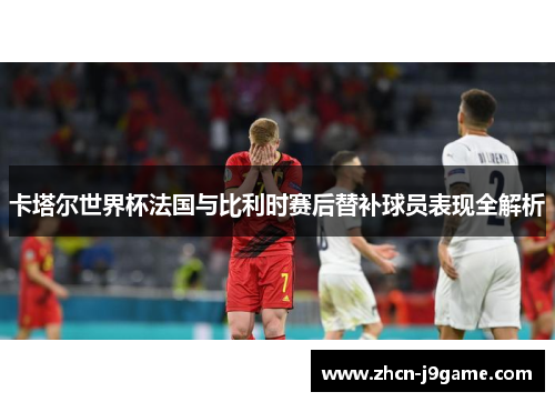 卡塔尔世界杯法国与比利时赛后替补球员表现全解析