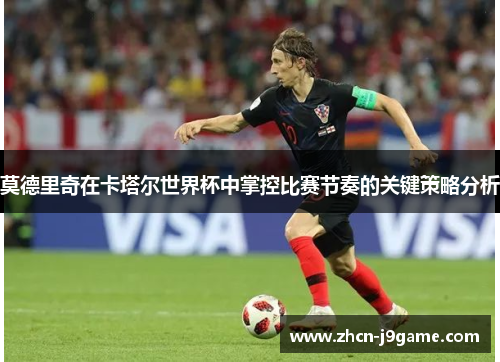 莫德里奇在卡塔尔世界杯中掌控比赛节奏的关键策略分析
