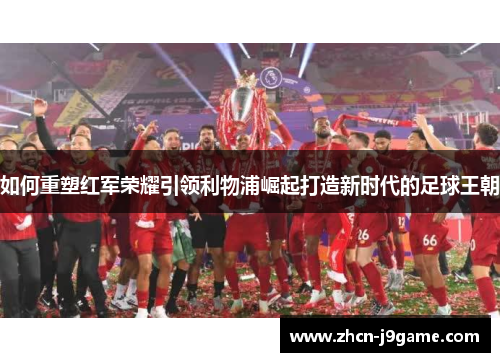 如何重塑红军荣耀引领利物浦崛起打造新时代的足球王朝
