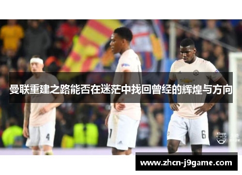 曼联重建之路能否在迷茫中找回曾经的辉煌与方向