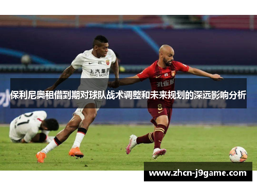 保利尼奥租借到期对球队战术调整和未来规划的深远影响分析