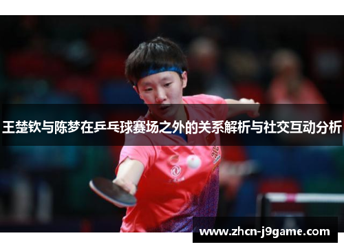 王楚钦与陈梦在乒乓球赛场之外的关系解析与社交互动分析