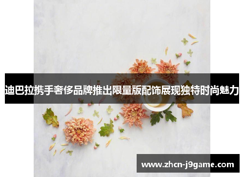 迪巴拉携手奢侈品牌推出限量版配饰展现独特时尚魅力