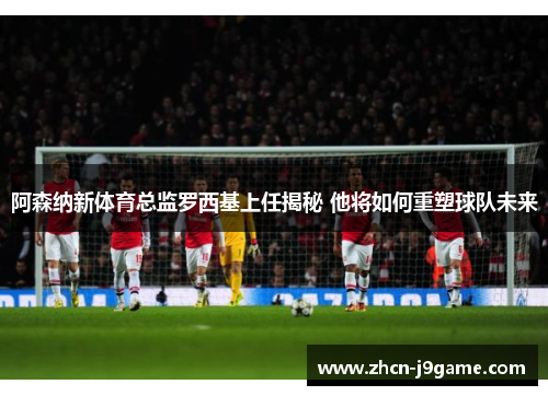 阿森纳新体育总监罗西基上任揭秘 他将如何重塑球队未来